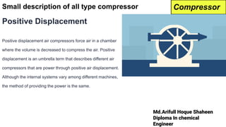 Md.Arifull Hoque Shaheen
Diploma In chemical
Engineer
Small description of all type compressor
Positive Displacement
Positive displacement air compressors force air in a chamber
where the volume is decreased to compress the air. Positive
displacement is an umbrella term that describes different air
compressors that are power through positive air displacement.
Although the internal systems vary among different machines,
the method of providing the power is the same.
Compressor
 
