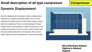 Md.Arifull Hoque Shaheen
Diploma In chemical
Engineer
Dynamic Displacement
Dynamic displacement compressors utilize a rotating blade
powered by an engine to generate airflow. The air is then
restricted to create pressure, and the kinetic energy is stored
within the compressor.These are mainly designed for large
projects, like at chemical plants or steel manufacturers, so it’s
unlikely you’ll be able to find one at your local mechanic.Just
like with positive displacement compressors, there are two
distinct types of dynamic displacement: axial and centrifugal.
Small description of all type compressor Compressor
 