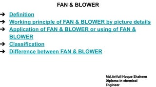 Md.Arifull Hoque Shaheen
Diploma In chemical
Engineer
FAN & BLOWER
➔ Definition
➔ Working principle of FAN & BLOWER by picture details
➔ Application of FAN & BLOWER or using of FAN &
BLOWER
➔ Classification
➔ Difference between FAN & BLOWER
 