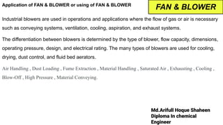 Md.Arifull Hoque Shaheen
Diploma In chemical
Engineer
Application of FAN & BLOWER or using of FAN & BLOWER
Industrial blowers are used in operations and applications where the flow of gas or air is necessary
such as conveying systems, ventilation, cooling, aspiration, and exhaust systems.
The differentiation between blowers is determined by the type of blower, flow capacity, dimensions,
operating pressure, design, and electrical rating. The many types of blowers are used for cooling,
drying, dust control, and fluid bed aerators.
Air Handling , Dust Loading , Fume Extraction , Material Handling , Saturated Air , Exhausting , Cooling ,
Blow-Off , High Pressure , Material Conveying.
FAN & BLOWER
 
