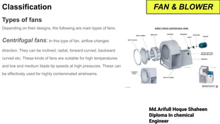 Md.Arifull Hoque Shaheen
Diploma In chemical
Engineer
Classification
Types of fans
Depending on their designs, the following are main types of fans:
Centrifugal fans: In this type of fan, airflow changes
direction. They can be inclined, radial, forward curved, backward
curved etc. These kinds of fans are suitable for high temperatures
and low and medium blade tip speeds at high pressures. These can
be effectively used for highly contaminated airstreams.
FAN & BLOWER
 
