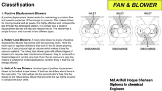 Md.Arifull Hoque Shaheen
Diploma In chemical
Engineer
Classification
1. Positive Displacement Blowers
A positive displacement blower works for maintaining a constant flow
and speed irrespective of the change in pressure. This makes it ideal
for moving neutral and air gases. It is highly effective and removes the
gas through the decreasing section. In a simple way, a positive
displacement blower will trap and release the air. The blower has a
simple function and it comes in two different types.
a. Rotary Lobe Blowers: A rotary lobe blower is a type of positive
displacement blower that comes with two spinning rotors. Here the
rotors spin in opposite directions that suck in the air before pushing
them out. It can produce high air volume which makes it ideal for
vacuum systems. The rotary lobe blower goes with different types of
blowers and requires less maintenance.However, they do come with a
disadvantage and can be very loud. Even the air pressure is very low
making it suitable for limited applications. Another thing is that it is not
energy efficient.
b. Helical Screw Blowers: Another type of positive displacement
blower is the helical screw blower. It features two lobes where there is
the main rotor. The rotor will go into the second rotor’s flute. It is the
design of the helical screw blower that prevents the two rotors to come
in contact with each other.
FAN & BLOWER
 