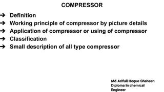Md.Arifull Hoque Shaheen
Diploma In chemical
Engineer
COMPRESSOR
➔ Definition
➔ Working principle of compressor by picture details
➔ Application of compressor or using of compressor
➔ Classification
➔ Small description of all type compressor
 