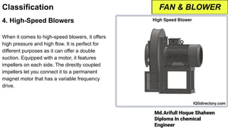 Md.Arifull Hoque Shaheen
Diploma In chemical
Engineer
Classification
4. High-Speed Blowers
When it comes to high-speed blowers, it offers
high pressure and high flow. It is perfect for
different purposes as it can offer a double
suction. Equipped with a motor, it features
impellers on each side. The directly coupled
impellers let you connect it to a permanent
magnet motor that has a variable frequency
drive.
FAN & BLOWER
 