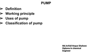 Md.Arifull Hoque Shaheen
Diploma In chemical
Engineer
PUMP
➢ Definition
➢ Working principle
➢ Uses of pump
➢ Classification of pump
 