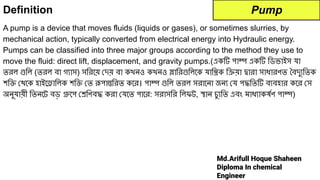 Md.Arifull Hoque Shaheen
Diploma In chemical
Engineer
Definition
A pump is a device that moves fluids (liquids or gases), or sometimes slurries, by
mechanical action, typically converted from electrical energy into Hydraulic energy.
Pumps can be classified into three major groups according to the method they use to
move the fluid: direct lift, displacement, and gravity pumps.(একটি পাম্প একটি িডভাইস যা
তরল গুিল (তরল বা গ্যাস) সিরেয় দয় বা কখনও কখনও স্লািরগুিলেক যািন্ত্রক িক্রয়া দ্বারা সাধারণত বদু্যিতক
শিক্তি থেক হাইেড্রািলক শিক্তি ত রূপান্তিরত কের। পাম্প গুিল তরল সরােনা জন্য য পদ্ধিতটি ব্যবহার কের স
অনুযায়ী িতনেট বড় গ্রুেপ শ্রেিণবদ্ধ করা যেত পাের: সরাসির িলফট, স্থান চু্যিত এবং মাধ্যাকষর্দেণ পাম্প)
Pump
 