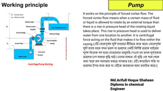 Md.Arifull Hoque Shaheen
Diploma In chemical
Engineer
Working principle
It works on the principle of forced vortex ﬂow. The
forced vortex ﬂow means when a certain mass of ﬂuid
or liquid is allowed to rotate by an external torque than
there is a rise in pressure head of the rotating liquid
takes place. This rise in pressure head is used to deliver
water from one location to another. It is centrifugal
force acting on the ﬂuid that makes it to ﬂow within the
casing.(এটি জারপূবর্দেক ঘূিণর্দে প্রবােহর নীিতেত কাজ কের। জারপূবর্দেক
ঘূিণর্দে প্রবাহ মােন যখন তরল বা তরেলর একটি িনিদর্দেষ্ট ভরেক বাইেরর
ঘূণর্দেন সঁচারক বল দ্বারা ঘারােনার অনুমিত দওয়া হয় তখন ঘূণর্দোয়মান
তরেলর চাপ মাথার বৃিদ্ধ ঘেট। চােপর মাথার এই বৃিদ্ধ এক স্থান থেক
অন্য স্থােন জল সরবরাহ করেত ব্যবহৃত হয়। এটি কন্দ্রািতগ শিক্তি যা
তরেলর উপর কাজ কের যা এটিেক আবরেণর মেধ্য প্রবািহত কের।)
Pump
 