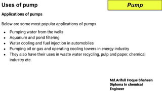 Md.Arifull Hoque Shaheen
Diploma In chemical
Engineer
Uses of pump
Applications of pumps
Below are some most popular applications of pumps.
● Pumping water from the wells
● Aquarium and pond ﬁltering
● Water cooling and fuel injection in automobiles
● Pumping oil or gas and operating cooling towers in energy industry
● They also have their uses in waste water recycling, pulp and paper, chemical
industry etc.
Pump
 