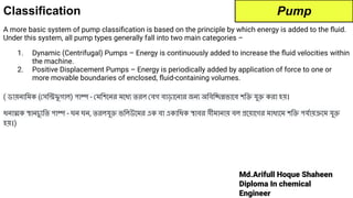 Md.Arifull Hoque Shaheen
Diploma In chemical
Engineer
Classification
A more basic system of pump classiﬁcation is based on the principle by which energy is added to the ﬂuid.
Under this system, all pump types generally fall into two main categories –
1. Dynamic (Centrifugal) Pumps – Energy is continuously added to increase the ﬂuid velocities within
the machine.
2. Positive Displacement Pumps – Energy is periodically added by application of force to one or
more movable boundaries of enclosed, ﬂuid-containing volumes.
( ডায়নািমক ( সিন্ট্রিফু গাল) পাম্প - মিশেনর মেধ্য তরল বগ বাড়ােনার জন্য অিবিচ্ছিন্নভােব শিক্তি যুক্তি করা হয়।
ধনাত্মক স্থানচু্যিত পাম্প - ঘন ঘন, তরলযুক্তি ভিলউেমর এক বা একািধক স্থাবর সীমানায় বল প্রেয়ােগর মাধ্যেম শিক্তি পযর্দোয়ক্রেম যুক্তি
হয়।)
Pump
 