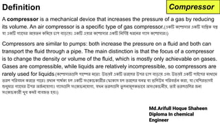 Md.Arifull Hoque Shaheen
Diploma In chemical
Engineer
Definition
A compressor is a mechanical device that increases the pressure of a gas by reducing
its volume. An air compressor is a specific type of gas compressor.(একটি কেম্প্রেসার একটি যািন্ত্রক যন্ত্র
যা একটি গ্যােসর আয়তন কিমেয় চাপ বাড়ায়। একটি এয়ার কেম্প্রেসার একটি িনিদর্দেষ্ট ধরেনর গ্যাস কেম্প্রেসার।)
Compressors are similar to pumps: both increase the pressure on a fluid and both can
transport the fluid through a pipe. The main distinction is that the focus of a compressor
is to change the density or volume of the fluid, which is mostly only achievable on gases.
Gases are compressible, while liquids are relatively incompressible, so compressors are
rarely used for liquids.(কেম্প্রেসারগুিল পােম্পর মেতা: উভয়ই একটি তরেলর উপর চাপ বাড়ায় এবং উভয়ই একটি পাইেপর মাধ্যেম
তরল পিরবহন করেত পাের। প্রধান পাথর্দেক্য হল একটি সংেকাচকারীর ফাকাস হল তরেলর ঘনত্ব বা ভিলউম পিরবতর্দে ন করা, যা বিশরভাগই
শুধুমাত্র গ্যােসর উপর অজ
র্দে নেযাগ্য। গ্যাসগুিল সংেকাচনেযাগ্য, যখন তরলগুিল তু লনামূলকভােব অসংেকাচনীয়, তাই তরলগুিলর জন্য
সংেকাচকারী খুব কমই ব্যবহৃত হয়।)
Compressor
 