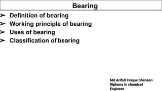 Md.Arifull Hoque Shaheen
Diploma In chemical
Engineer
➢ Definition of bearing
➢ Working principle of bearing
➢ Uses of bearing
➢ Classification of bearing
Bearing
 