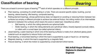 Md.Arifull Hoque Shaheen
Diploma In chemical
Engineer
Classification of bearing
There are at least 6 common types of bearing,[14]
each of which operates on a different principle:
● Plain bearing, consisting of a shaft rotating in a hole. There are several specific styles: bushing, journal
bearing, sleeve bearing, rifle bearing, composite bearing;
● Rolling-element bearings, whose performance does not depend on avoiding or reducing friction between two
surfaces but employ a different principle to achieve low external friction: the rolling motion of an intermediate
element in between the surfaces which bears the axial or radial load. Classified as either:
○ Ball bearing, in which the rolling elements are spherical balls;
○ Roller bearing, in which the rolling elements are cylindrical rollers, linearly-tapered (conical) rollers,
or rollers with a curved taper (so-called spherical rollers);
● Jewel bearing, a plain bearing in which one of the bearing surfaces is made of an ultrahard glassy jewel
material such as sapphire to reduce friction and wear;
● Fluid bearing, a noncontact bearing in which the load is supported by a gas or liquid (i.e. air bearing);
● Magnetic bearing, in which the load is supported by a magnetic field;
● Flexure bearing, in which the motion is supported by a load element which bends.
Bearing
 