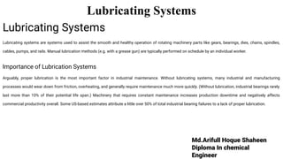 Md.Arifull Hoque Shaheen
Diploma In chemical
Engineer
Lubricating Systems
Lubricating Systems
Lubricating systems are systems used to assist the smooth and healthy operation of rotating machinery parts like gears, bearings, dies, chains, spindles,
cables, pumps, and rails. Manual lubrication methods (e.g. with a grease gun) are typically performed on schedule by an individual worker.
Importance of Lubrication Systems
Arguably, proper lubrication is the most important factor in industrial maintenance. Without lubricating systems, many industrial and manufacturing
processes would wear down from friction, overheating, and generally require maintenance much more quickly. (Without lubrication, industrial bearings rarely
last more than 10% of their potential life span.) Machinery that requires constant maintenance increases production downtime and negatively affects
commercial productivity overall. Some US-based estimates attribute a little over 50% of total industrial bearing failures to a lack of proper lubrication.
 