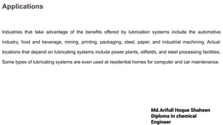 Md.Arifull Hoque Shaheen
Diploma In chemical
Engineer
Applications
Industries that take advantage of the benefits offered by lubrication systems include the automotive
industry, food and beverage, mining, printing, packaging, steel, paper, and industrial machining. Actual
locations that depend on lubricating systems include power plants, oilfields, and steel processing facilities.
Some types of lubricating systems are even used at residential homes for computer and car maintenance.
 