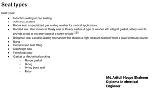 Md.Arifull Hoque Shaheen
Diploma In chemical
Engineer
Seal types:
Seal types:
● Induction sealing or cap sealing
● Adhesive, sealant
● Bodok seal, a specialized gas sealing washer for medical applications
● Bonded seal, also known as Dowty seal or Dowty washer. A type of washer with integral gasket, widely used to
provide a seal at the entry point of a screw or bolt [2][3]
● Bridgman seal, a piston sealing mechanism that creates a high pressure reservoir from a lower pressure source
● Bung
● Compression seal fitting
● Diaphragm seal
● Ferrofluidic seal
● Gasket or Mechanical packing
○ Flange gasket
○ O-ring
○ O-ring boss seal
○ Piston
 