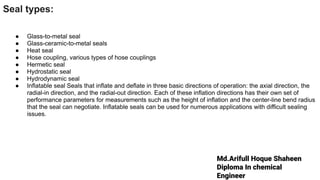 Md.Arifull Hoque Shaheen
Diploma In chemical
Engineer
Seal types:
● Glass-to-metal seal
● Glass-ceramic-to-metal seals
● Heat seal
● Hose coupling, various types of hose couplings
● Hermetic seal
● Hydrostatic seal
● Hydrodynamic seal
● Inflatable seal Seals that inflate and deflate in three basic directions of operation: the axial direction, the
radial-in direction, and the radial-out direction. Each of these inflation directions has their own set of
performance parameters for measurements such as the height of inflation and the center-line bend radius
that the seal can negotiate. Inflatable seals can be used for numerous applications with difficult sealing
issues.
 