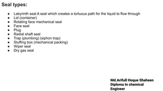 Md.Arifull Hoque Shaheen
Diploma In chemical
Engineer
Seal types:
● Labyrinth seal A seal which creates a tortuous path for the liquid to flow through
● Lid (container)
● Rotating face mechanical seal
● Face seal
● Plug
● Radial shaft seal
● Trap (plumbing) (siphon trap)
● Stuffing box (mechanical packing)
● Wiper seal
● Dry gas seal
 
