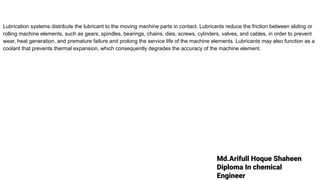 Md.Arifull Hoque Shaheen
Diploma In chemical
Engineer
Lubrication systems distribute the lubricant to the moving machine parts in contact. Lubricants reduce the friction between sliding or
rolling machine elements, such as gears, spindles, bearings, chains, dies, screws, cylinders, valves, and cables, in order to prevent
wear, heat generation, and premature failure and prolong the service life of the machine elements. Lubricants may also function as a
coolant that prevents thermal expansion, which consequently degrades the accuracy of the machine element.
 