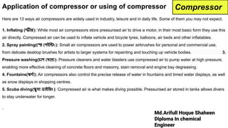 Md.Arifull Hoque Shaheen
Diploma In chemical
Engineer
Application of compressor or using of compressor
Here are 13 ways air compressors are widely used in industry, leisure and in daily life. Some of them you may not expect.
1. Inflating (স্ফীত): While most air compressors store pressurised air to drive a motor, in their most basic form they use this
air directly. Compressed air can be used to inflate vehicle and bicycle tyres, balloons, air beds and other inflatables.
2. Spray painting( স্প্রে পইিন্টং ): Small air compressors are used to power airbrushes for personal and commercial use,
from delicate desktop brushes for artists to larger systems for repainting and touching up vehicle bodies. 3.
Pressure washing(চাপ ধায়া ): Pressure cleaners and water blasters use compressed air to pump water at high pressure,
enabling more effective cleaning of concrete floors and masonry, stain removal and engine bay degreasing.
4. Fountains(ঝণর্দো): Air compressors also control the precise release of water in fountains and timed water displays, as well
as snow displays in shopping centres.
5. Scuba diving(স্কু বা ডাইিভং ): Compressed air is what makes diving possible. Pressurised air stored in tanks allows divers
to stay underwater for longer.
.
Compressor
 