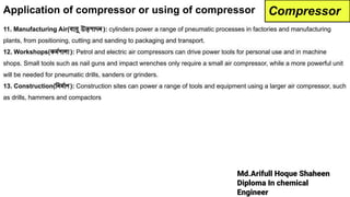 Md.Arifull Hoque Shaheen
Diploma In chemical
Engineer
11. Manufacturing Air(বায়ু উত্পাদন ): cylinders power a range of pneumatic processes in factories and manufacturing
plants, from positioning, cutting and sanding to packaging and transport.
12. Workshops(কমর্দেশালা ): Petrol and electric air compressors can drive power tools for personal use and in machine
shops. Small tools such as nail guns and impact wrenches only require a small air compressor, while a more powerful unit
will be needed for pneumatic drills, sanders or grinders.
13. Construction(িনমর্দোণ ): Construction sites can power a range of tools and equipment using a larger air compressor, such
as drills, hammers and compactors
Compressor
Application of compressor or using of compressor
 