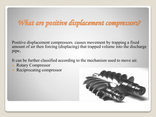 What are positive displacement compressors?
Positive displacement compressors causes movement by trapping a fixed
amount of air then forcing (displacing) that trapped volume into the discharge
pipe.
It can be further classified according to the mechanism used to move air.
 Rotary Compressor
 Reciprocating compressor
 