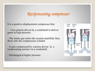 Reciprocating compressor
It is a positive-displacement compressor that
 Uses pistons driven by a crankshaft to deliver
gases at high pressure.
The intake gas enters the suction manifold, then
flows into the compression cylinder
It gets compressed by a piston driven in a
reciprocating motion via a crankshaft,
Discharged at higher pressure
 