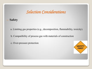 Selection Considerations
o Safety
a. Limiting gas properties (e.g., decomposition, flammability, toxicity).
b. Compatibility of process gas with materials of construction
c. Over-pressure protection
 