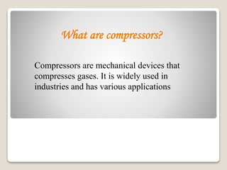 What are compressors?
Compressors are mechanical devices that
compresses gases. It is widely used in
industries and has various applications
 