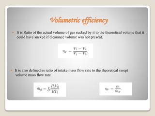 Volumetric efficiency
 It is Ratio of the actual volume of gas sucked by it to the theoretical volume that it
could have sucked if clearance volume was not present.
• It is also defined as ratio of intake mass flow rate to the theoretical swept
volume mass flow rate
 