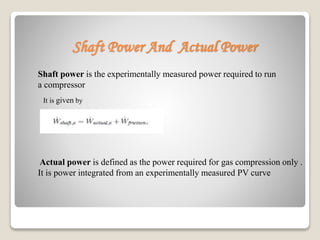 Shaft Power And Actual Power
Shaft power is the experimentally measured power required to run
a compressor
It is given by
Actual power is defined as the power required for gas compression only .
It is power integrated from an experimentally measured PV curve
 
