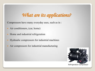 What are its applications?
Compressors have many everyday uses, such as in :
 Air conditioners, (car, home)
 Home and industrial refrigeration
 Hydraulic compressors for industrial machines
 Air compressors for industrial manufacturing
Refrigeration compressor
 