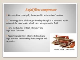 Axial flow compressor
Working fluid principally flows parallel to the axis of rotation.
 The energy level of air or gas flowing through it is increased by the
action of the rotor blades which exert a torque on the fluid
Have the benefits of high efficiency and
large mass flow rate
Require several rows of airfoils to achieve
large pressure rises making them complex and
expensive
 