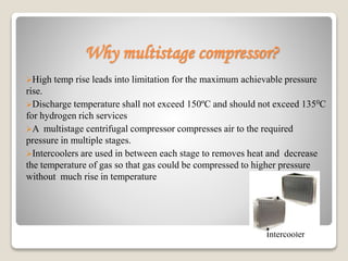 Why multistage compressor?
High temp rise leads into limitation for the maximum achievable pressure
rise.
Discharge temperature shall not exceed 150ºC and should not exceed 1350C
for hydrogen rich services
A multistage centrifugal compressor compresses air to the required
pressure in multiple stages.
Intercoolers are used in between each stage to removes heat and decrease
the temperature of gas so that gas could be compressed to higher pressure
without much rise in temperature
Intercooler
 