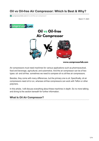 1/16
March 17, 2023
Oil vs Oil-free Air Compressor: Which Is Best & Why?
compressorlab.com/oil-vs-oil-free-air-compressor/
Air compressors must need machines for various applications such as pharmaceutical,
food and beverage, agricultural, and automotive. And the air compressor can be of two
types: oil- and oil-free. sometimes we need to compare oil vs oil-free air compressors.
Besides, they come with many differences, but the primary one is oil. Specifically, oil air
compressors need oil to run, whereas oil-free compressors can work with Teflon or other
polymers.
In this article, I will discuss everything about these machines in depth. So no more talking
and diving to the section beneath for further information.
What Is Oil Air Compressor?
 