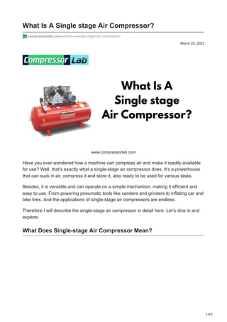 1/25
March 25, 2023
What Is A Single stage Air Compressor?
compressorlab.com/what-is-a-single-stage-air-compressor/
www.compressorlab.com
Have you ever wondered how a machine can compress air and make it readily available
for use? Well, that’s exactly what a single-stage air compressor does. It’s a powerhouse
that can suck in air, compress it and store it, also ready to be used for various tasks.
Besides, it is versatile and can operate on a simple mechanism, making it efficient and
easy to use. From powering pneumatic tools like sanders and grinders to inflating car and
bike tires. And the applications of single-stage air compressors are endless.
Therefore I will describe the single-stage air compressor in detail here. Let’s dive in and
explore:
What Does Single-stage Air Compressor Mean?
 