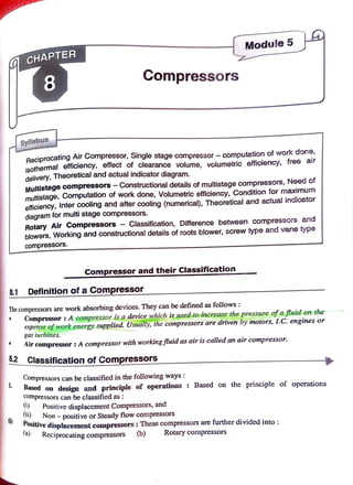 Module 5
C H A P T E R
8 Compressors
Syllabus
Reciprocating Air Compressor, Single stage compressor -
computation of work done,
isothermal efficiency, effect of clearance volume, volumetric efficiency, free air
delivery, Theoretical and actual indicator diagram.
Multistage compressors-Constructionaldetails ofmultistage compressors, Need of
multistage, Computation of work done, Volumetric efficiency, Condition for maximum
efficiency, Inter cooling and after cooling (numerical), Theoretical and actual indicator
diagram for multi stage compressors.
Rotary Air Compressors Classification, Difference between compressors and
blowers, Working and constructional details of roots blower, screw type and vane type
compressors.
Compressor andtheirClassification
8.1 Definition ofa Compressor
Thecompressors are work absorbing devices. They can be defined as follows
Compressor: A compressor is a device which is used to increase the pressure ofafluid on the
expense of work energy supplied. Usually, the compressors are driven by motors, I.C. engines or
gas turbines.
Air compressor: A compressor with workingfluid as air is called an air compressor.
8.2 ClassificationofCompressors
8.2
Compressors can be classified in thefollowing ways:
Based on design and principle of operations : Based on the principle of operations
.
compressors can be classifiedas:
Positive displacement Compressors, and
i) Non-positive or Steady flow compressors
)
ositive displacementcompressors:These compressors are further divided into:
(a) Reciprocating compressors (b) Rotary compressors
 