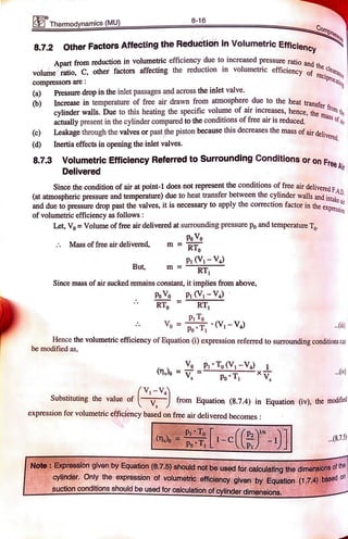 8-16
Compress
Thermodynamics (MU)
8.7.2 Other Factors Affecting the Reduction in Volumetric Efficieney
Apart from reduction in volumetric efficiency due to increased pressure ratio.
volume ratio, C, other factors affecting the reduction in volumetric efficiency eeclea
compressorsare:
aranoe
Teciprocaling
(a)
Increase in temperature of free air drawn from atmosphere due to the heat transter
Pressure drop in the inlet passages and across the inlet valve.
b)
cylinder walls. Due to this heating the specific volume of air increases, hence,them
actually present in the cylinder compared to the conditions of free air is reduced,
Leakage through the valves or past the piston because this decreases the mass of air delive.
livered.
(c)
(d) Inertia effects in opening the inlet valves.
ee At
8.7.3 Volumetric Efficiency Referred to Surrounding Conditions or on Frea
Deliveredd
Sincethe condition of air at point-1 does not represent the conditions of free air delivered FA n
(at atmospheric pressure and temperature) due to heat transfer between the cylinder walls andD
and due to pressure drop past the valves, it is necessary to apply the correction factor in theexpr
intake air
esion
ofvolumetricefficiency as follows
Let, Vo= Volume offree air delivered at surrounding pressure po and temperatureT
PoV
m RTo
Mass of free air delivered,
PiV-V4
RT
But, m
Since mass of air sucked remains constant, it implies from above,
PooP (V-V
RT RT
PoT (V-V)
Hence the volumetric efficiency of Equation () expression referred to surrounding conditions can
be modified as,
PT
PoT
..)
(V-V
V,
Substituting the value of from Equation (8.7.4) in Equation (iv), the modified
expression for volumetric efficiency based on free air delivered becomes:
..(8.7.5)
- c
Note: Expression given byEquation (8.7.5) should not be used forcalculatingthedimenslons or
on
cylinder Only the expression of volumetric efficiency given by Equation (1.74 bas
suctionconditionsshouldbe used for calculation ofcylinderdimensions.
 