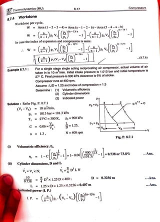 Themodynamics (MU) 8-17 Compressors
Workdone
8.7.4
Workdone per cycle,
W Area (1 -2-3-4) = Area (a-1-2- b) - Area (3-4-a-b)
n-1y1
w
() ) -J-()»v
In case the index of expansion and compression is same.
-1/1 (n-1n
W(
()»-V|)-
(n-1/n
8.7.6)
For a single stage single acting reciprocating air compressor, actual volume of air
taken in is 10 m/min. Initial intake pressure is 1.013 bar and initial temperature is
27 C. Final pressure is 900 kPa clearance is 6% of stroke.
Example8.7.1
Compressor runs at 400 rpm.
Assume: LD = 1.25 and index ofcompression 1.3
Determine: (1) Volumetric efficiency
(2) Cylinder dimensions
(3) Indicated power
PA
Solution: Refer Fig. P. 8.7.1
(V-V.) = 10m/min,
P2Pa
- p.v=c
P 1013 bar= 101.3 kPa
T = 27°C = 300 K, P2 900 kPa
C 0.06=V -1.25, P1P
Vs
n = 1.3, N= 400 rpm
Fig. P. 8.7.1
) Volumetric efficiency, n»
1=1-0.06T01.3 1|=0.738or73.8% Ans.
1 -
i) Cylinder dimensions, D and L
V,=D'LN
10 =
Dx 1.25Dx400;
V, = V, x N
D = 0.3256 m Ans.
0.738
L = 1.25 x D = 1.25 x 0.3256 = 0.407 m ..Ans.
ndicated power (L. P.)
I.P. =
( v-v.)
(v,-v.)(
(-y
 