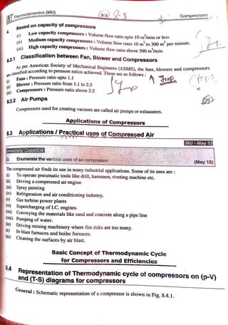 Thermodynamics (MU)
Cornpressors
Base on capacity of compressors
)
(i)
Low capacity compressors: Volume flow ratio upto 10 m/min or less
Medium capacity compressors:Volumeflow rates 10 m to 300 m per minute.
High capacity compressors: Volume flow rates above 300 m'/min.
(Gi)
8.2.1 Classification between Fan, Blower and Compressors
per American Society of Mechanical Engineers (ASME), the fans, blowers and compressors
As pe
a r e c l a s s i f i e c
fied according to pressure ratios achieved. These are as follows
Fans: Pressureratioupto 1.1
Blower: Pressure ratio from 1.1 to 2.5 A
()
Pressure ratio above 2.5
Compressors:
(i)
8.2.2 Air Pumps
Compressors used for creating vacuum are called air pumps or exhausters.
Applicationsof Compressors
8.3 Applications / Practicaluses of Compressed Air
MU May 12
University Question
Enumeratethevarioususes ofaircompressor (May12)
The compressed air finds its use in many industrial applications. Some of its uses are
To operate pneumatic tools like drill, hammers, riveting machine etc.
i) Driving a compressed air engine
() Spray painting
(iv) Refrigeration and air conditioning industry.
Gas turbine power plants
(vi) Supercharging of LC.
engines,
(V1) Conveying the materials like sand and concrete along a pipe line
Vii) Pumping of water.
ix) Driving mining machinery where fire risks are too many.
() In blast furnaces and boiler furnaces.
(xi) Cleaning the surfaces by air blast.
Basic Concept of Thermodynamic Cycle
for Compressors and Efficiencies
8.4
Representation of Thermodynamic cycle of compressors on (p-V)
and (T-S) diagrams for compressors
ueneral: Schematic representation ofa compressor is shown inFig. 8.4.1.
 