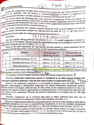 7Themodynamics (MU)
8-5 Cornpressors
Usual
lly the compressors are
high speed machines due to which the ratc of hcat transre
be negligible, thus the process is essentiallyfadiabaticl If friction is ncgccld
cess becomes reversible adiabatic or
isentropic andfollows the law pV=
shows the thermodynamic cycle involved in compression. In this (a-1) shows the
aSSued
the
compressio
Fig. 8.4.2(a)
sess at constant pressure, followed by reversible adiabatic compression
suctoue Dressure and temperatures rise to P2» T2 due to work supplied from external source and finally
on process (1-2) during
w h i c h
the
airis
deli
elivered in process 2-b) at constant pressure, P2
Fig. 8.4.2(c)
8.4.2(c) represents the workdone required during the cycle on (p-V) diagram. In case the
in kinetic and potential energies are neglected then the work, W = [- V. dp. This work
c h a n g e s
bythearea under the
compression processontheordinateic
e p r e s
ented by the
Work done, W = V dp =
area (a- 1 -2-b)J
The heat transter dunng polytropic the process of a (1 -2) cooled compressor is shown in
8.
s42(d) on (T-S) diagram. The area under the compression process curveon abscissa represenis the
Fig.
heat transfer during the processi.e.area(1-2-c-d).
Based on the above discussion the work transfer and heat transfer in various processes can be
marized with the help of Fig. 8.4.2(a) and Fig. 8.4.2(b) respectively as follows:
Sr. No. ProcesSS Work transfer,W
Refer Fig.8.4.2a)1 Refer Fig,84.2(6]
Heat transfer,Q
1. Adiabatic process,p . V=C Area (a-1-2-b) Zero
2. Polytropic process,p V =C Area (a-1-2'-b) Area (1-2-d-c)
Isothermal process, p . Area (a-1-2"-b)Area (1-21 e - c)|
3.
It is evident from above table that the work required is maximum with adiabaric process and
work required isminimum with isothermal process.
As a designer our aim issupply minimumenefgyinput during compression process.
Therefore, isothermal compression process is considered as an ideal process because the
work input required is minimum. Thus the best value of index of compression isn = 1. m
However, the isothermal compression is not possible in practice since the heat needs to be
dissipated corresponding to infinitesimal temperature rise during infinitesimal compression process.
This heat transfer will require sufficient time. In other words, an air compressor needs to be run at an
extremely slow speed to achieve approximately an isothermal process. It will reduce the mass flow rate
of air which can be compressed. Whereas, the practical requirement is to compress the air with high
mass flow rate.
Generally, compressors run at sufficient high speed to obtain sufficient mass flow rate of
compressed air, the process of compression will be nearly adiabatic with index n = y.
However toapproachtheisothermalcompressionprocess,theairorwatercoolingisdone during
pression processorcoldwateris sprayedduringcompression,so thatthe adiabaticcompression
gesto polytropic compression withindex n <y.Thevalueofindexn varies between 1.25 to1.35.
chang
Due to continuous cooling of compressed air, it's specific volume reduces. It results in decrease
d work input which equals to area (1 -2-2)asshown in Fig. 8.4.2(a) and Fig. 84.2(b) in
polytropic process and area (1 - 2-2") in case of isothermal process.
 