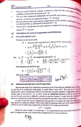 8-8
Themodynamics (MU)
Comptenaa
The air is sucked inside the cylinder at pressure p When the inlet valve
conditions as represented by the process (a-b).
The air is then compressed adiabatically and reversibly upto pressure pa
lve
opens al
atmosphed
epresented by
Curve (b-c), thelawofcompression beingp V= Constant.
Now the dclivery valve opens and the compressed air
of the cylinder is dischar a
at constant pressure, p, represented by the process (c -
d).
The anca (a be d) ropresents the work required to compress the air from pregeq
discharged to a
roueve
pressure p, to
p,h
cquals to -V dp work.
(d) Calculations for work of compresslon and efficlencles
6) Reversible adiabatic work
Workdone on the air per cycle,
PVa+
PVPp, V, =(T V,-P, V)
.
W Area (a bcd)= Area(odce)+Area(ec b)-Area(o a bf
But, PV =
p2 V, ,
forcompressionprocess (b-c)
- ( or,
- -
From Equations (i) and (i) we get,
W "- 8.6.1)
Also, p V, = mRT,
1
mR 1 gan .8.6.)
Isothermal and polytropic work ofcompression
However the slope of an isothermal compression curve is less than the adiabatic curve. Theretor
in case the air is compressed isothermally it would follow curve (be"). The area (a b c" d woad
represent the work of compression which is less than the reversible adiabatic compression workbya
amount equal to the area (bc c'). In other words the isothermal process would be themostd
process but such a process is difficult to achieve in practice because it would need the compressor
run at an extremely slow speed consequently reducing the massflow-rate ofthe air compressed
In order to save the work of compression, the practice is to reduce the index ofcompression
high speeds by coolingthe cylinder. This is done either by spraying water on it or by waterjacketing
cylinder in case of single stage compressors so that the law of compression becomes,
pV= Constant
Where the value of index 'n' is less than . It is represented by the curve (bc). In
tnis
work of compression per cycle with the help of Equation (8.6.1) can be written as,
ase tne
A
 