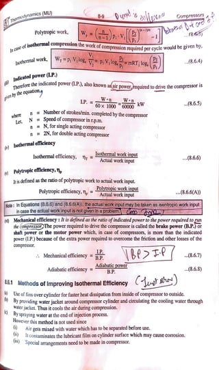 8-9 Cornpressors
Themodynamics (MU)
(n1yn
Polytropic work, W,= .v. ..(8.5
In
case
of
i s o t h e r m a
isothermal compression the work ofcompression reauired per cycle would be gv y
by.
1sathermal work, WP Vlog. v PV,logmRT,log.D |
P2
Isothermal work, ...(8.6.4)
P
Indicated power(L.P.)
asairpower.required to drive the compressor i5
Thereforethe indicated power (L.P.), also known a
given
by
the
e q u a t i o n ,
Wn
LP.60x1000 60000
W KW 8.6.5)
n Number of strokes/min. completedby the compressor
N Speed of compressor in r.p.m.
n N, for single acting compressor
n 2N,for double acting compressor
where
Let,
o)Isothermal efficiency
Isothermal workinput
Actual work input
Isothermalefficiency, n .(8.6.6)
(o)Polytropicefficiency,n
Itis defined as the ratio of polytropic work to actual work input.
Polytropicefficiency, n Polytropic work input ..8.6.6(A))
Actual work input
Note: InEquations (8.6.6 and(8.6.6(A),theactualworkinputmaybetakenasisentropicworkinput
in
casetheactualworkinputisnotgivenina problem a
() Mechanical efficiency: It is defined as the ratio ofindicatedpower to the power required torun
the compressor)The power required to drive the compressor is called the brake power(B.P.)
or
shaft power or the motor power which, in case of compressors, is more than the indicated
power (1.P.) because of the extra power requiredto overcome the friction and other losses of the
compressor.
L.P
Mechanical efficiency B.P. 8.6.7)
Adiabatic efficiency = o
Adiabatic power
B.P. .(8.6.8)
86.1 Methods of Improving Isothermal Efficiency T A
Use of fins over cylinder for faster heat dissipation from inside ofcompressor to outside.
0By providing waterjacket around compressor cylinder and cireulating the cooling water through
waler jacket. Thus it cools the air during compression.
By spraying water at the end of injection process.
However this method is not used since
) Alr gets mixed with water which has to be separated before use.
) It contaminates the lubricant film on cylinder surface which may cause corosion.
un Special arrangements need to be made in compressor.
 