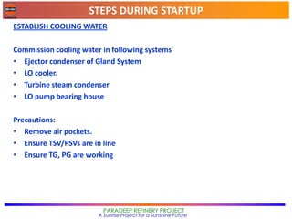 STEPS DURING STARTUP
PARADEEP REFINERY PROJECT
A Sunrise Project for a Sunshine Future
ESTABLISH COOLING WATER
Commission cooling water in following systems
• Ejector condenser of Gland System
• LO cooler.
• Turbine steam condenser
• LO pump bearing house
Precautions:
• Remove air pockets.
• Ensure TSV/PSVs are in line
• Ensure TG, PG are working
 