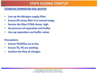 STEPS DURING STARTUP
PARADEEP REFINERY PROJECT
A Sunrise Project for a Sunshine Future
ESTABLISH SEPARATION SEAL BUFFER
• Line up the Nitrogen supply Filter.
• Ensure DP across filter is in normal range,
• Service the filter if PDG shows high.
• Set pressure of separation seal buffer.
• Line up separation seal buffer valves
Precautions:
• Ensure TSV/PSVs are in line
• Ensure TG, PG are working
• Confirm the flow of nitrogen
 