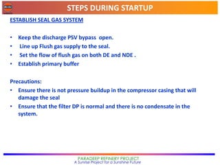 STEPS DURING STARTUP
PARADEEP REFINERY PROJECT
A Sunrise Project for a Sunshine Future
ESTABLISH SEAL GAS SYSTEM
• Keep the discharge PSV bypass open.
• Line up Flush gas supply to the seal.
• Set the flow of flush gas on both DE and NDE .
• Establish primary buffer
Precautions:
• Ensure there is not pressure buildup in the compressor casing that will
damage the seal
• Ensure that the filter DP is normal and there is no condensate in the
system.
 