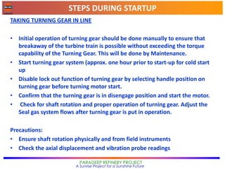 STEPS DURING STARTUP
PARADEEP REFINERY PROJECT
A Sunrise Project for a Sunshine Future
TAKING TURNING GEAR IN LINE
• Initial operation of turning gear should be done manually to ensure that
breakaway of the turbine train is possible without exceeding the torque
capability of the Turning Gear. This will be done by Maintenance.
• Start turning gear system (approx. one hour prior to start-up for cold start
up
• Disable lock out function of turning gear by selecting handle position on
turning gear before turning motor start.
• Confirm that the turning gear is in disengage position and start the motor.
• Check for shaft rotation and proper operation of turning gear. Adjust the
Seal gas system flows after turning gear is put in operation.
Precautions:
• Ensure shaft rotation physically and from field instruments
• Check the axial displacement and vibration probe readings
 
