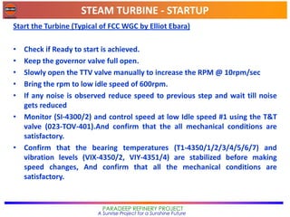 STEAM TURBINE - STARTUP
PARADEEP REFINERY PROJECT
A Sunrise Project for a Sunshine Future
Start the Turbine (Typical of FCC WGC by Elliot Ebara)
• Check if Ready to start is achieved.
• Keep the governor valve full open.
• Slowly open the TTV valve manually to increase the RPM @ 10rpm/sec
• Bring the rpm to low idle speed of 600rpm.
• If any noise is observed reduce speed to previous step and wait till noise
gets reduced
• Monitor (SI-4300/2) and control speed at low Idle speed #1 using the T&T
valve (023-TOV-401).And confirm that the all mechanical conditions are
satisfactory.
• Confirm that the bearing temperatures (T1-4350/1/2/3/4/5/6/7) and
vibration levels (VIX-4350/2, VIY-4351/4) are stabilized before making
speed changes, And confirm that all the mechanical conditions are
satisfactory.
 