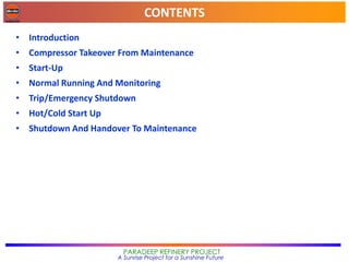 CONTENTS
PARADEEP REFINERY PROJECT
A Sunrise Project for a Sunshine Future
• Introduction
• Compressor Takeover From Maintenance
• Start-Up
• Normal Running And Monitoring
• Trip/Emergency Shutdown
• Hot/Cold Start Up
• Shutdown And Handover To Maintenance
 