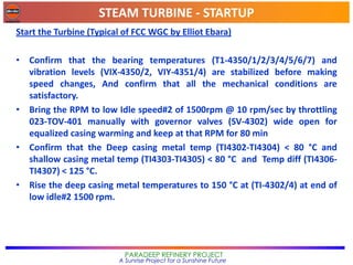 STEAM TURBINE - STARTUP
PARADEEP REFINERY PROJECT
A Sunrise Project for a Sunshine Future
Start the Turbine (Typical of FCC WGC by Elliot Ebara)
• Confirm that the bearing temperatures (T1-4350/1/2/3/4/5/6/7) and
vibration levels (VIX-4350/2, VIY-4351/4) are stabilized before making
speed changes, And confirm that all the mechanical conditions are
satisfactory.
• Bring the RPM to low Idle speed#2 of 1500rpm @ 10 rpm/sec by throttling
023-TOV-401 manually with governor valves (SV-4302) wide open for
equalized casing warming and keep at that RPM for 80 min
• Confirm that the Deep casing metal temp (TI4302-TI4304) < 80 °C and
shallow casing metal temp (TI4303-TI4305) < 80 °C and Temp diff (TI4306-
TI4307) < 125 °C.
• Rise the deep casing metal temperatures to 150 °C at (TI-4302/4) at end of
low idle#2 1500 rpm.
 