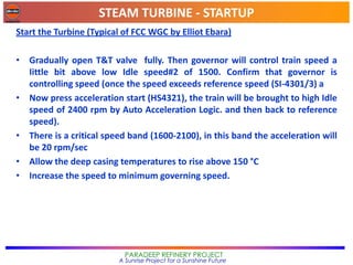 STEAM TURBINE - STARTUP
PARADEEP REFINERY PROJECT
A Sunrise Project for a Sunshine Future
Start the Turbine (Typical of FCC WGC by Elliot Ebara)
• Gradually open T&T valve fully. Then governor will control train speed a
Iittle bit above low Idle speed#2 of 1500. Confirm that governor is
controlling speed (once the speed exceeds reference speed (SI-4301/3) a
• Now press acceleration start (HS4321), the train will be brought to high Idle
speed of 2400 rpm by Auto Acceleration Logic. and then back to reference
speed).
• There is a critical speed band (1600-2100), in this band the acceleration will
be 20 rpm/sec
• Allow the deep casing temperatures to rise above 150 °C
• Increase the speed to minimum governing speed.
 